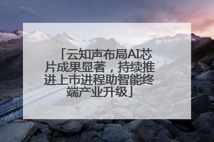 云知声布局AI芯片成果显著，持续推进上市进程助智能终端产业升级