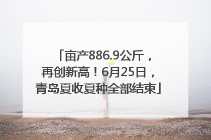 亩产886.9公斤，再创新高！6月25日，青岛夏收夏种全部结束