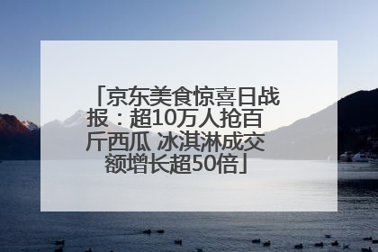 京东美食惊喜日战报：超10万人抢百斤西瓜 冰淇淋成交额增长超50倍