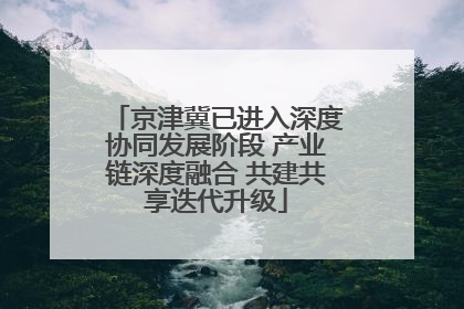 京津冀已进入深度协同发展阶段 产业链深度融合 共建共享迭代升级