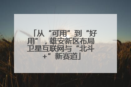 从“可用”到“好用”，雄安新区布局卫星互联网与“北斗+”新赛道