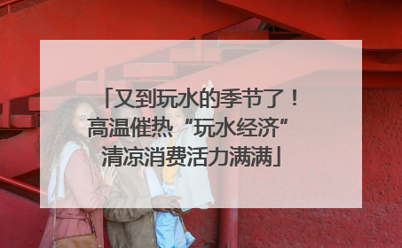 又到玩水的季节了！高温催热“玩水经济” 清凉消费活力满满
