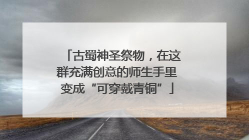 古蜀神圣祭物，在这群充满创意的师生手里变成“可穿戴青铜”