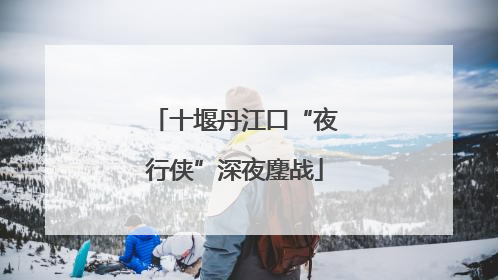 十堰丹江口“夜行侠”深夜鏖战
