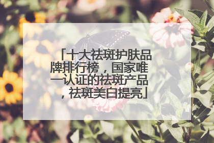 十大祛斑护肤品牌排行榜，国家唯一认证的祛斑产品，祛斑美白提亮