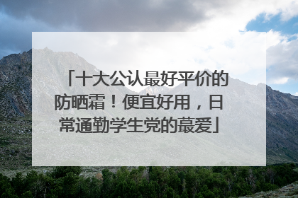 十大公认最好平价的防晒霜！便宜好用，日常通勤学生党的蕞爱
