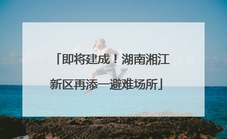 即将建成！湖南湘江新区再添一避难场所