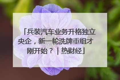兵装汽车业务升格独立央企，新一轮洗牌重组才刚开始？｜热财经