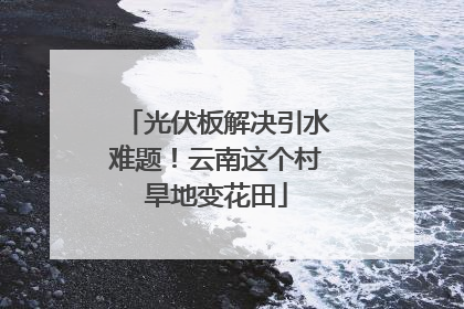 光伏板解决引水难题！云南这个村旱地变花田