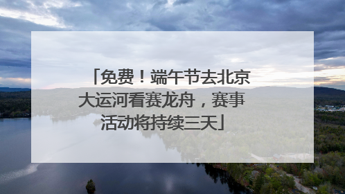 免费！端午节去北京大运河看赛龙舟，赛事活动将持续三天
