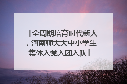 全周期培育时代新人，河南师大大中小学生集体入党入团入队