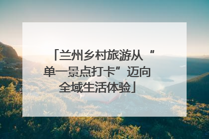 兰州乡村旅游从“单一景点打卡”迈向全域生活体验