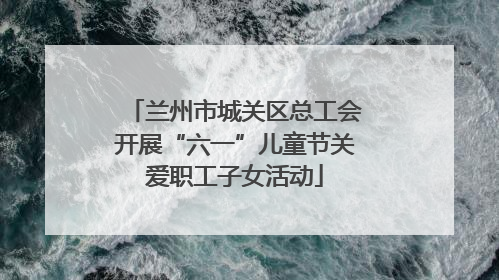 兰州市城关区总工会开展“六一”儿童节关爱职工子女活动