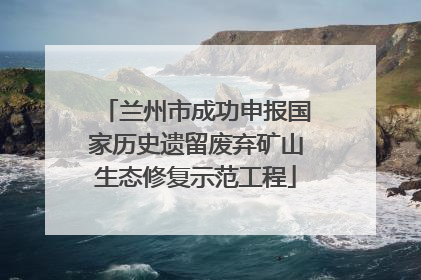 兰州市成功申报国家历史遗留废弃矿山生态修复示范工程
