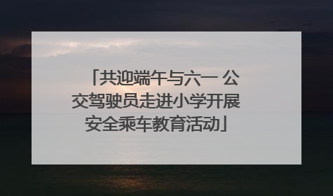 共迎端午与六一 公交驾驶员走进小学开展安全乘车教育活动