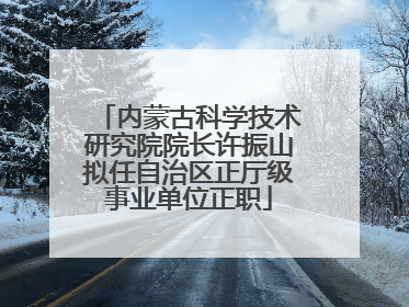 内蒙古科学技术研究院院长许振山拟任自治区正厅级事业单位正职