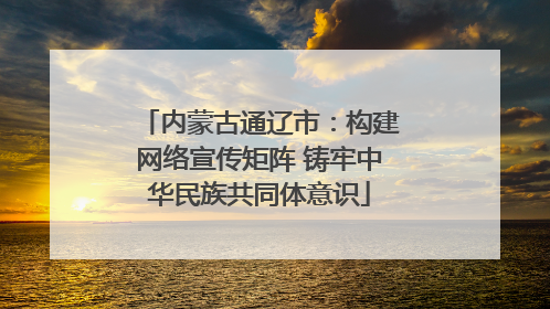 内蒙古通辽市：构建网络宣传矩阵 铸牢中华民族共同体意识