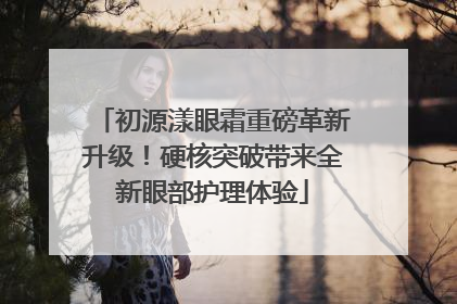 初源漾眼霜重磅革新升级！硬核突破带来全新眼部护理体验