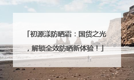 初源漾防晒霜：国货之光，解锁全效防晒新体验！