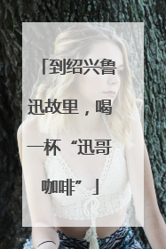 到绍兴鲁迅故里，喝一杯“迅哥咖啡”