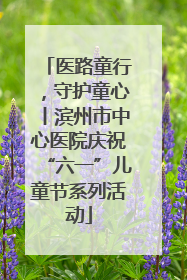 医路童行，守护童心丨滨州市中心医院庆祝“六一”儿童节系列活动