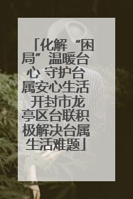 化解“困局”温暖台心 守护台属安心生活 开封市龙亭区台联积极解决台属生活难题