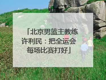 北京男篮主教练许利民：把全运会每场比赛打好