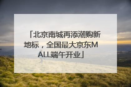 北京南城再添潮购新地标，全国最大京东MALL端午开业