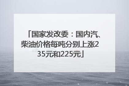 国家发改委：国内汽、柴油价格每吨分别上涨235元和225元