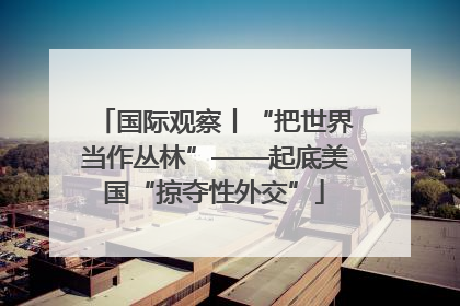 国际观察丨“把世界当作丛林”——起底美国“掠夺性外交”