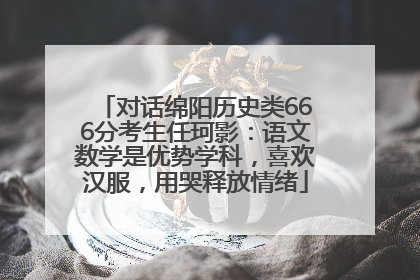 对话绵阳历史类666分考生任珂影：语文数学是优势学科，喜欢汉服，用哭释放情绪