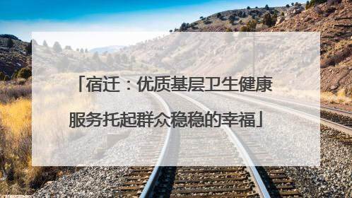 宿迁：优质基层卫生健康服务托起群众稳稳的幸福