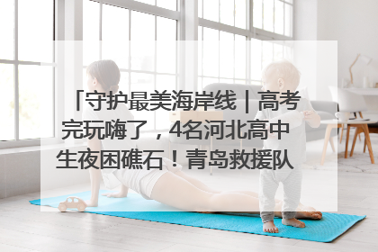 守护最美海岸线｜高考完玩嗨了，4名河北高中生夜困礁石！青岛救援队火速出动救上岸