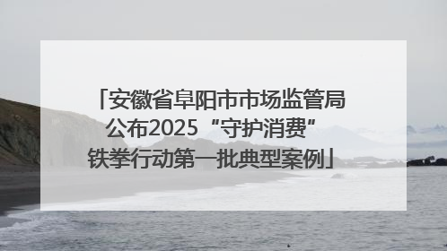 安徽省阜阳市市场监管局公布2025“守护消费”铁拳行动第一批典型案例
