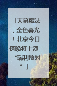 天幕魔法，金色暮光！北京今日傍晚将上演“瑞利散射”