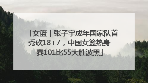 女篮｜张子宇成年国家队首秀砍18+7，中国女篮热身赛101比55大胜波黑