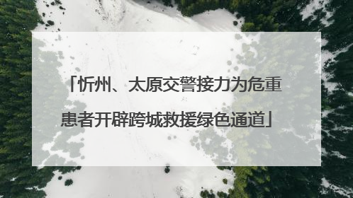忻州、太原交警接力为危重患者开辟跨城救援绿色通道
