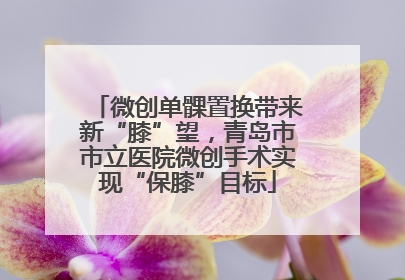 微创单髁置换带来新“膝”望，青岛市市立医院微创手术实现“保膝”目标