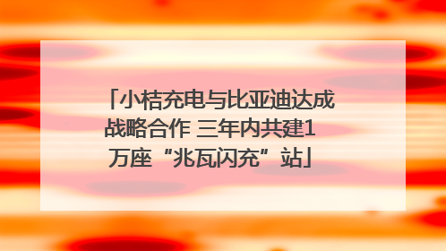 小桔充电与比亚迪达成战略合作 三年内共建1万座“兆瓦闪充”站