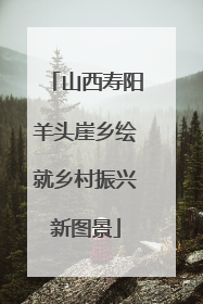 山西寿阳羊头崖乡绘就乡村振兴新图景