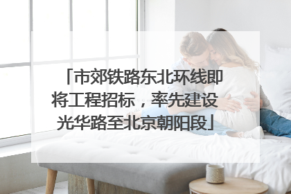 市郊铁路东北环线即将工程招标，率先建设光华路至北京朝阳段