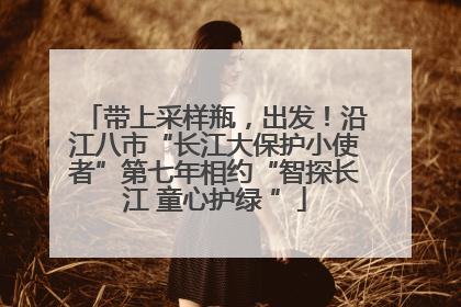 带上采样瓶，出发！沿江八市“长江大保护小使者”第七年相约“智探长江 童心护绿 ”