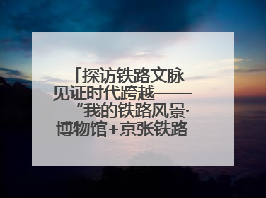 探访铁路文脉 见证时代跨越——“我的铁路风景·博物馆+京张铁路文化之旅”活动在京启动