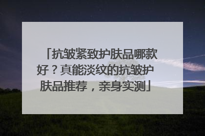 抗皱紧致护肤品哪款好？真能淡纹的抗皱护肤品推荐，亲身实测