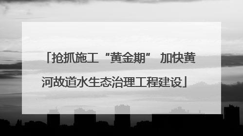 抢抓施工“黄金期” 加快黄河故道水生态治理工程建设