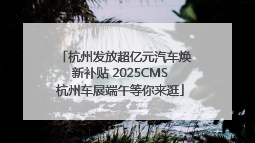 杭州发放超亿元汽车焕新补贴 2025CMS杭州车展端午等你来逛