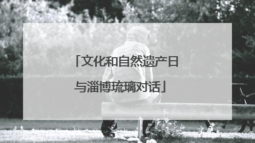 文化和自然遗产日与淄博琉璃对话