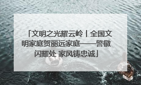 文明之光耀云岭丨全国文明家庭贺丽远家庭——警徽闪耀处 家风铸忠诚
