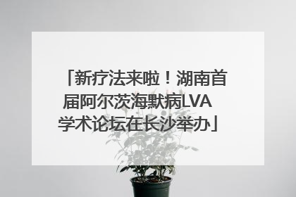 新疗法来啦！湖南首届阿尔茨海默病LVA学术论坛在长沙举办
