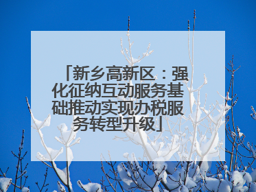 新乡高新区：强化征纳互动服务基础推动实现办税服务转型升级